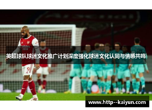 英超球队球迷文化推广计划深度强化球迷文化认同与情感共鸣
