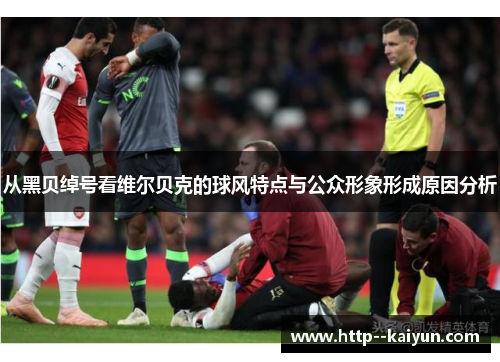 从黑贝绰号看维尔贝克的球风特点与公众形象形成原因分析 从黑贝绰号看维尔贝克的球风特点与公众形象形成原因分析