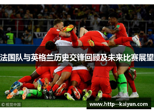 法国队与英格兰历史交锋回顾及未来比赛展望 法国队与英格兰历史交锋回顾及未来比赛展望