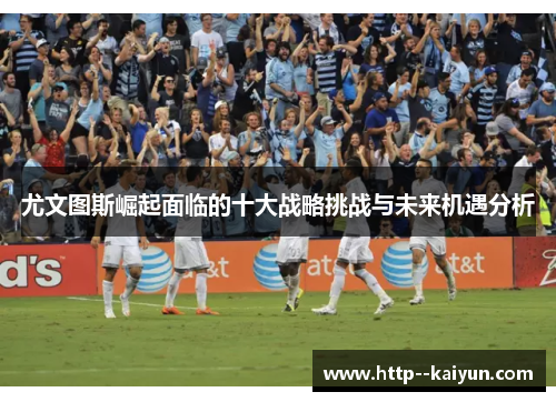 尤文图斯崛起面临的十大战略挑战与未来机遇分析