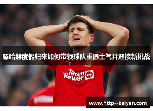 滕哈赫度假归来如何带领球队重振士气并迎接新挑战 滕哈赫度假归来如何带领球队重振士气并迎接新挑战