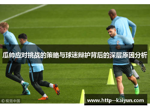 瓜帅应对挑战的策略与球迷辩护背后的深层原因分析 瓜帅应对挑战的策略与球迷辩护背后的深层原因分析