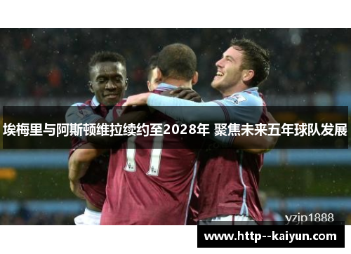 埃梅里与阿斯顿维拉续约至2028年 聚焦未来五年球队发展