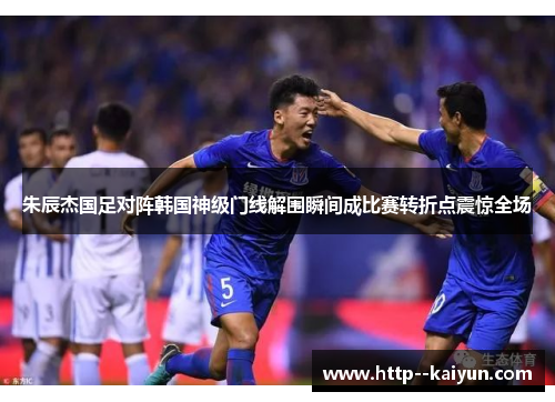 朱辰杰国足对阵韩国神级门线解围瞬间成比赛转折点震惊全场