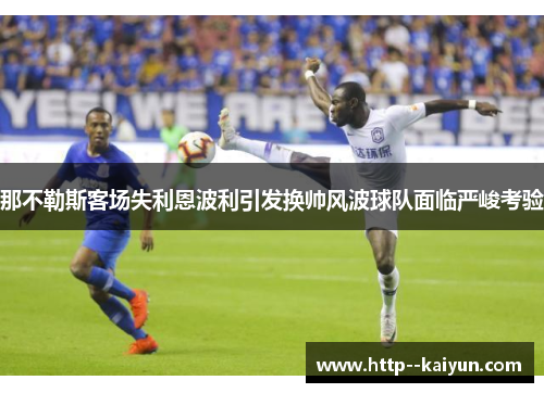 那不勒斯客场失利恩波利引发换帅风波球队面临严峻考验