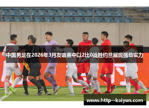 中国男足在2026年3月友谊赛中以2比0战胜约旦展现强劲实力 中国男足在2026年3月友谊赛中以2比0战胜约旦展现强劲实力
